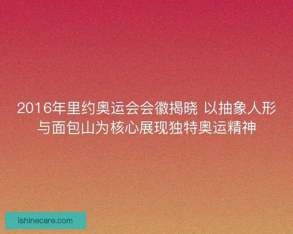 2016年里约奥运会会徽揭晓 以抽象人形与面包山为核心展现独特奥运精神