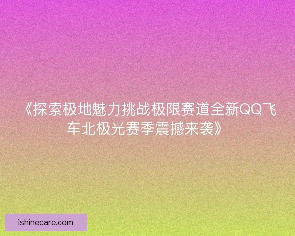 《探索极地魅力挑战极限赛道全新QQ飞车北极光赛季震撼来袭》