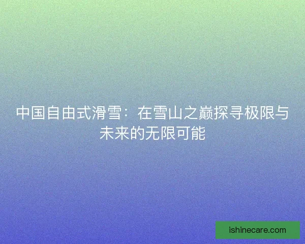 中国自由式滑雪：在雪山之巅探寻极限与未来的无限可能