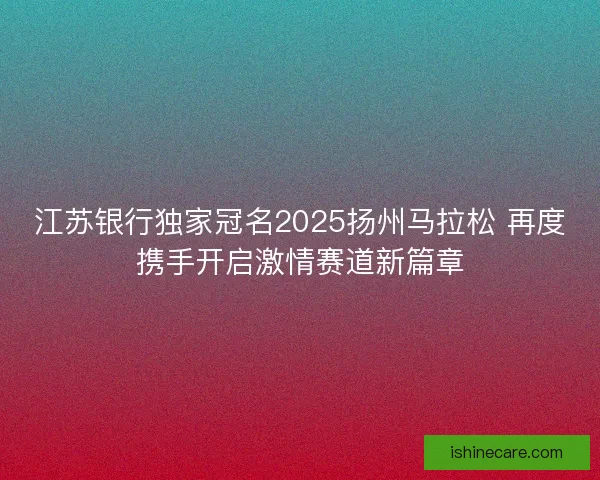 江苏银行独家冠名2025扬州马拉松 再度携手开启激情赛道新篇章