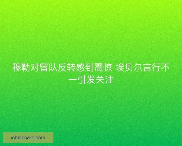 穆勒对留队反转感到震惊 埃贝尔言行不一引发关注