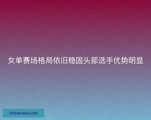 女单赛场格局依旧稳固头部选手优势明显